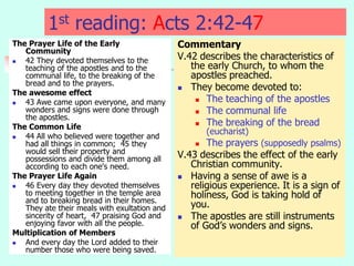 1st reading: Acts 2:42-47
The Prayer Life of the Early
Community
 42 They devoted themselves to the
teaching of the apostles and to the
communal life, to the breaking of the
bread and to the prayers.
The awesome effect
 43 Awe came upon everyone, and many
wonders and signs were done through
the apostles.
The Common Life
 44 All who believed were together and
had all things in common; 45 they
would sell their property and
possessions and divide them among all
according to each one's need.
The Prayer Life Again
 46 Every day they devoted themselves
to meeting together in the temple area
and to breaking bread in their homes.
They ate their meals with exultation and
sincerity of heart, 47 praising God and
enjoying favor with all the people.
Multiplication of Members
 And every day the Lord added to their
number those who were being saved.
Commentary
V.42 describes the characteristics of
the early Church, to whom the
apostles preached.
 They become devoted to:
 The teaching of the apostles
 The communal life
 The breaking of the bread
(eucharist)
 The prayers (supposedly psalms)
V.43 describes the effect of the early
Christian community.
 Having a sense of awe is a
religious experience. It is a sign of
holiness, God is taking hold of
you.
 The apostles are still instruments
of God’s wonders and signs.
 