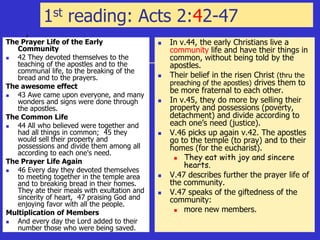 1st reading: Acts 2:42-47
The Prayer Life of the Early
Community
 42 They devoted themselves to the
teaching of the apostles and to the
communal life, to the breaking of the
bread and to the prayers.
The awesome effect
 43 Awe came upon everyone, and many
wonders and signs were done through
the apostles.
The Common Life
 44 All who believed were together and
had all things in common; 45 they
would sell their property and
possessions and divide them among all
according to each one's need.
The Prayer Life Again
 46 Every day they devoted themselves
to meeting together in the temple area
and to breaking bread in their homes.
They ate their meals with exultation and
sincerity of heart, 47 praising God and
enjoying favor with all the people.
Multiplication of Members
 And every day the Lord added to their
number those who were being saved.
 In v.44, the early Christians live a
community life and have their things in
common, without being told by the
apostles.
 Their belief in the risen Christ (thru the
preaching of the apostles) drives them to
be more fraternal to each other.
 In v.45, they do more by selling their
property and possessions (poverty,
detachment) and divide according to
each one’s need (justice).
 V.46 picks up again v.42. The apostles
go to the temple (to pray) and to their
homes (for the eucharist).
 They eat with joy and sincere
hearts.
 V.47 describes further the prayer life of
the community.
 V.47 speaks of the giftedness of the
community:
 more new members.
 