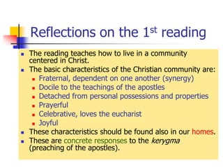 Reflections on the 1st reading
 The reading teaches how to live in a community
centered in Christ.
 The basic characteristics of the Christian community are:
 Fraternal, dependent on one another (synergy)
 Docile to the teachings of the apostles
 Detached from personal possessions and properties
 Prayerful
 Celebrative, loves the eucharist
 Joyful
 These characteristics should be found also in our homes.
 These are concrete responses to the kerygma
(preaching of the apostles).
 