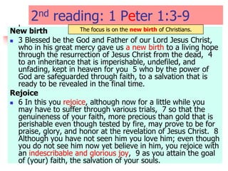 2nd reading: 1 Peter 1:3-9
New birth
 3 Blessed be the God and Father of our Lord Jesus Christ,
who in his great mercy gave us a new birth to a living hope
through the resurrection of Jesus Christ from the dead, 4
to an inheritance that is imperishable, undefiled, and
unfading, kept in heaven for you 5 who by the power of
God are safeguarded through faith, to a salvation that is
ready to be revealed in the final time.
Rejoice
 6 In this you rejoice, although now for a little while you
may have to suffer through various trials, 7 so that the
genuineness of your faith, more precious than gold that is
perishable even though tested by fire, may prove to be for
praise, glory, and honor at the revelation of Jesus Christ. 8
Although you have not seen him you love him; even though
you do not see him now yet believe in him, you rejoice with
an indescribable and glorious joy, 9 as you attain the goal
of (your) faith, the salvation of your souls.
The focus is on the new birth of Christians.
 