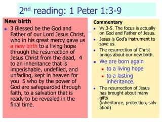 2nd reading: 1 Peter 1:3-9
New birth
 3 Blessed be the God and
Father of our Lord Jesus Christ,
who in his great mercy gave us
a new birth to a living hope
through the resurrection of
Jesus Christ from the dead, 4
to an inheritance that is
imperishable, undefiled, and
unfading, kept in heaven for
you 5 who by the power of
God are safeguarded through
faith, to a salvation that is
ready to be revealed in the
final time.
Commentary
 Vv.3-5. The focus is actually
on God and Father of Jesus.
 Jesus is God’s instrument to
save us.
 The resurrection of Christ
brings about our new birth.
 We are born again
 to a living hope
 to a lasting
inheritance.
 The resurrection of Jesus
has brought about many
gifts
(inheritance, protection, salv
ation)
 