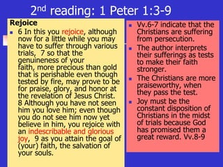 2nd reading: 1 Peter 1:3-9
Rejoice
 6 In this you rejoice, although
now for a little while you may
have to suffer through various
trials, 7 so that the
genuineness of your
faith, more precious than gold
that is perishable even though
tested by fire, may prove to be
for praise, glory, and honor at
the revelation of Jesus Christ.
8 Although you have not seen
him you love him; even though
you do not see him now yet
believe in him, you rejoice with
an indescribable and glorious
joy, 9 as you attain the goal of
(your) faith, the salvation of
your souls.
 Vv.6-7 indicate that the
Christians are suffering
from persecution.
 The author interprets
their sufferings as tests
to make their faith
stronger.
 The Christians are more
praiseworthy, when
they pass the test.
 Joy must be the
constant disposition of
Christians in the midst
of trials because God
has promised them a
great reward. Vv.8-9
 