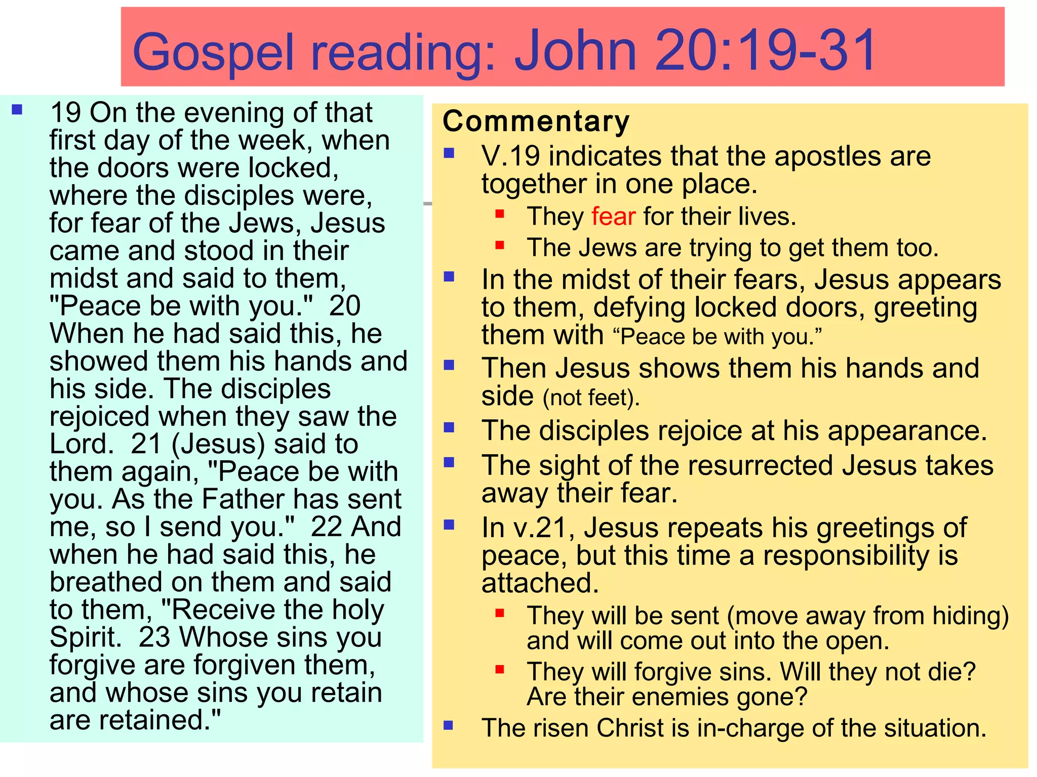 Gospel reading: John 20:19-31
 19 On the evening of that
first day of the week, when
the doors were locked,
where the disciples were,
for fear of the Jews, Jesus
came and stood in their
midst and said to them,
"Peace be with you." 20
When he had said this, he
showed them his hands and
his side. The disciples
rejoiced when they saw the
Lord. 21 (Jesus) said to
them again, "Peace be with
you. As the Father has sent
me, so I send you." 22 And
when he had said this, he
breathed on them and said
to them, "Receive the holy
Spirit. 23 Whose sins you
forgive are forgiven them,
and whose sins you retain
are retained."
Commentary
 V.19 indicates that the apostles are
together in one place.
 They fear for their lives.
 The Jews are trying to get them too.
 In the midst of their fears, Jesus appears
to them, defying locked doors, greeting
them with “Peace be with you.”
 Then Jesus shows them his hands and
side (not feet).
 The disciples rejoice at his appearance.
 The sight of the resurrected Jesus takes
away their fear.
 In v.21, Jesus repeats his greetings of
peace, but this time a responsibility is
attached.
 They will be sent (move away from hiding)
and will come out into the open.
 They will forgive sins. Will they not die?
Are their enemies gone?
 The risen Christ is in-charge of the situation.
 