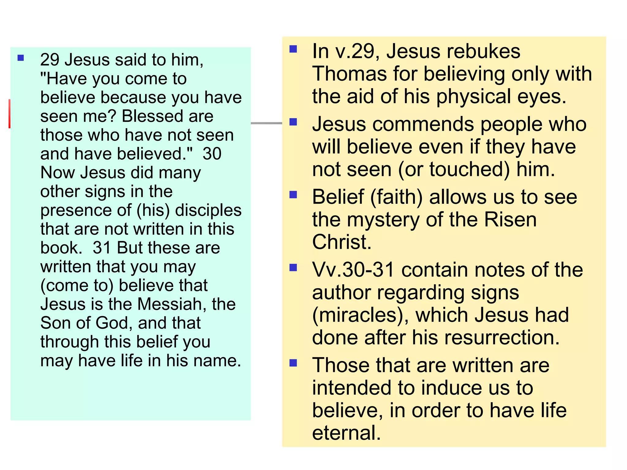  29 Jesus said to him,
"Have you come to
believe because you have
seen me? Blessed are
those who have not seen
and have believed." 30
Now Jesus did many
other signs in the
presence of (his) disciples
that are not written in this
book. 31 But these are
written that you may
(come to) believe that
Jesus is the Messiah, the
Son of God, and that
through this belief you
may have life in his name.
 In v.29, Jesus rebukes
Thomas for believing only with
the aid of his physical eyes.
 Jesus commends people who
will believe even if they have
not seen (or touched) him.
 Belief (faith) allows us to see
the mystery of the Risen
Christ.
 Vv.30-31 contain notes of the
author regarding signs
(miracles), which Jesus had
done after his resurrection.
 Those that are written are
intended to induce us to
believe, in order to have life
eternal.
 