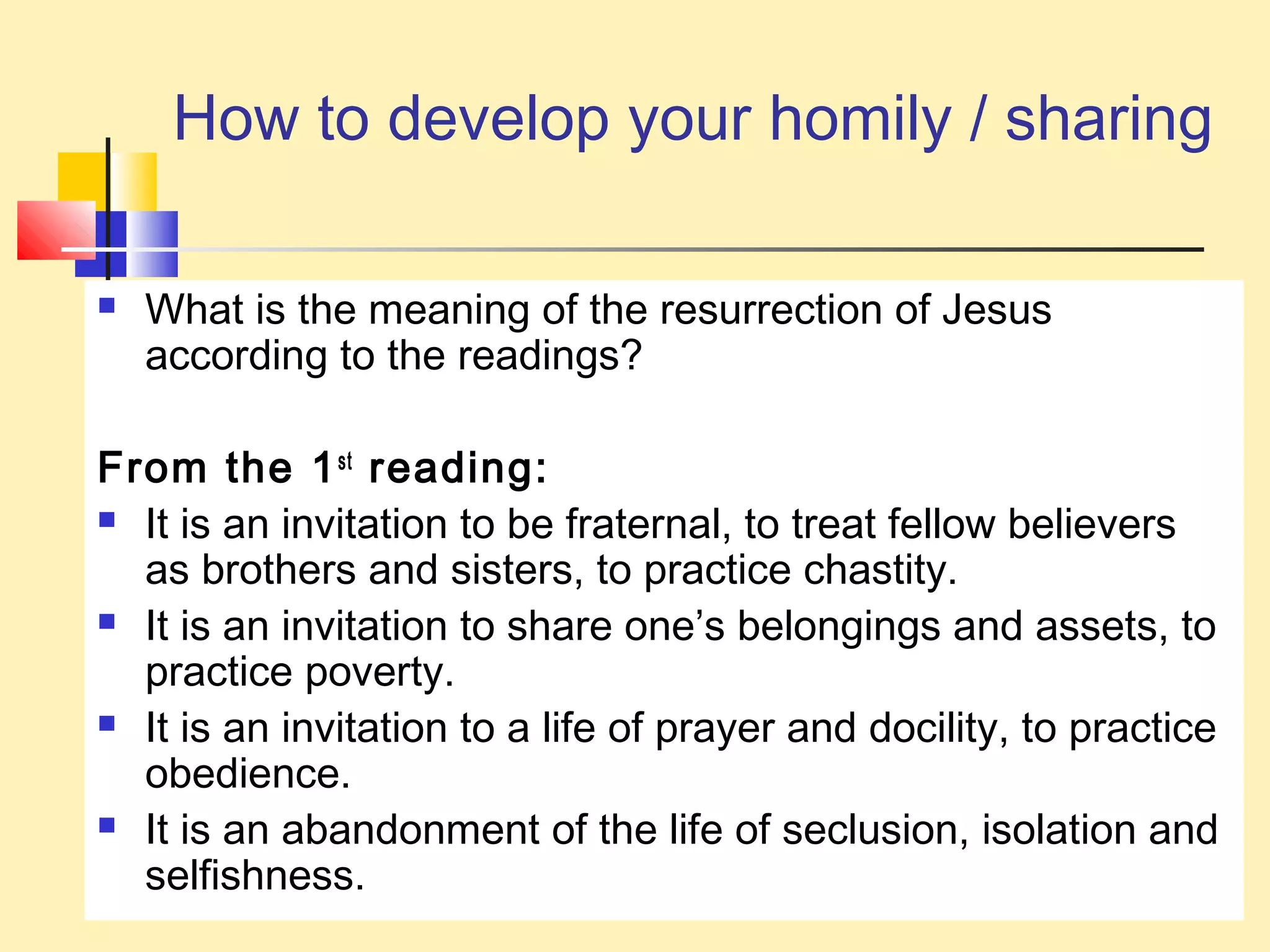 How to develop your homily / sharing
 What is the meaning of the resurrection of Jesus
according to the readings?
From the 1st
reading:
 It is an invitation to be fraternal, to treat fellow believers
as brothers and sisters, to practice chastity.
 It is an invitation to share one’s belongings and assets, to
practice poverty.
 It is an invitation to a life of prayer and docility, to practice
obedience.
 It is an abandonment of the life of seclusion, isolation and
selfishness.
 