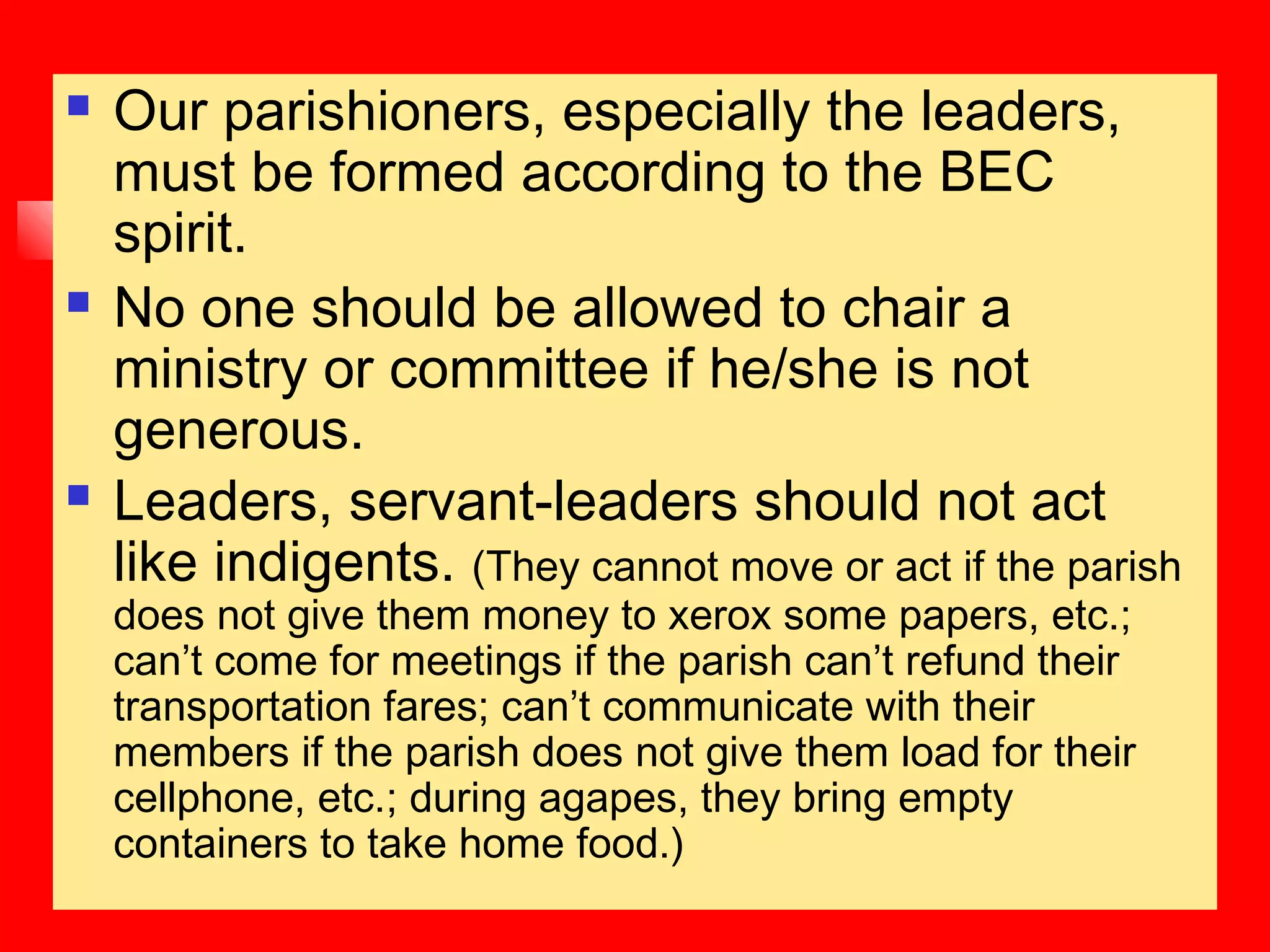  Our parishioners, especially the leaders,
must be formed according to the BEC
spirit.
 No one should be allowed to chair a
ministry or committee if he/she is not
generous.
 Leaders, servant-leaders should not act
like indigents. (They cannot move or act if the parish
does not give them money to xerox some papers, etc.;
can’t come for meetings if the parish can’t refund their
transportation fares; can’t communicate with their
members if the parish does not give them load for their
cellphone, etc.; during agapes, they bring empty
containers to take home food.)
 