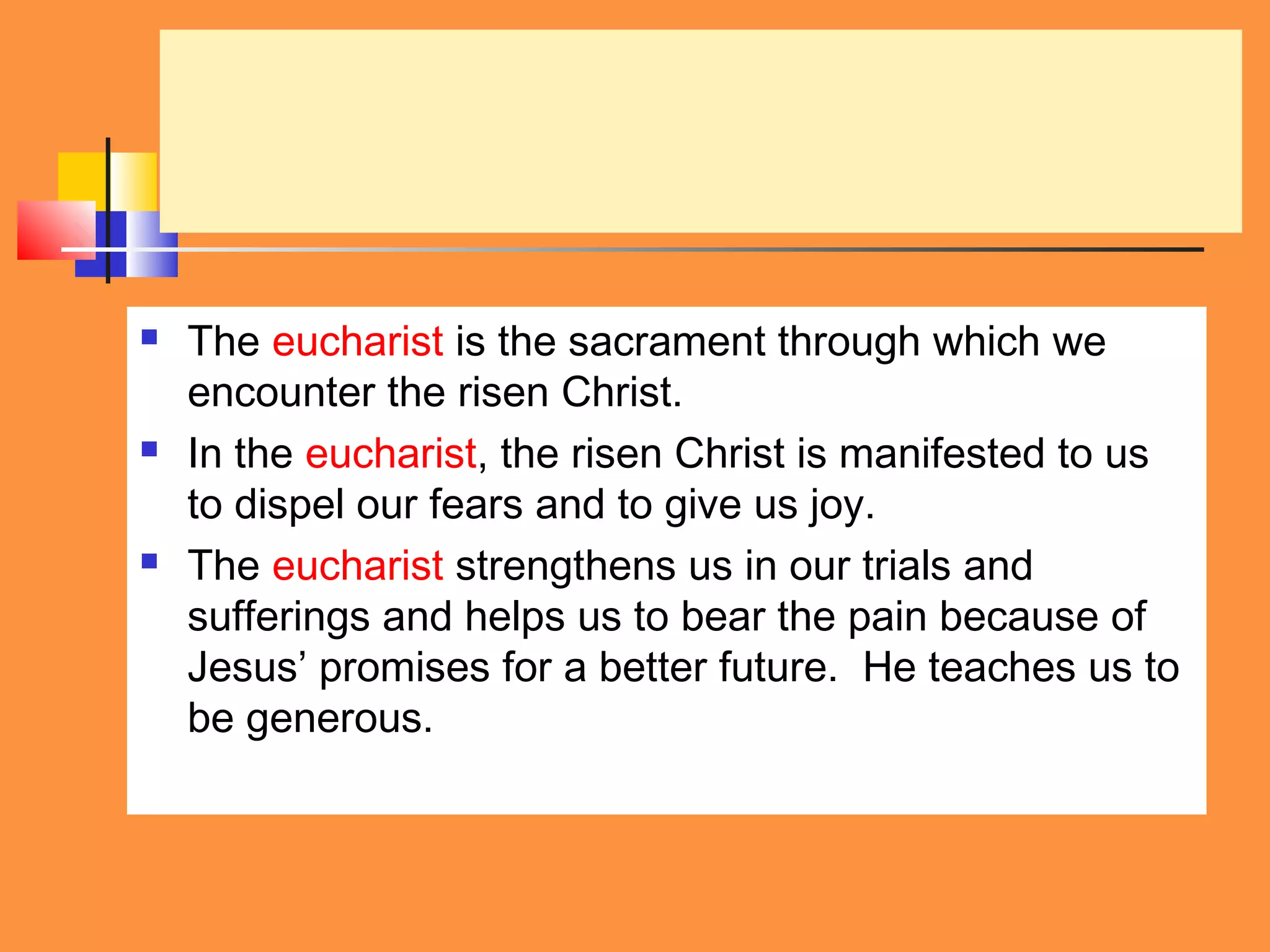  The eucharist is the sacrament through which we
encounter the risen Christ.
 In the eucharist, the risen Christ is manifested to us
to dispel our fears and to give us joy.
 The eucharist strengthens us in our trials and
sufferings and helps us to bear the pain because of
Jesus’ promises for a better future. He teaches us to
be generous.
 