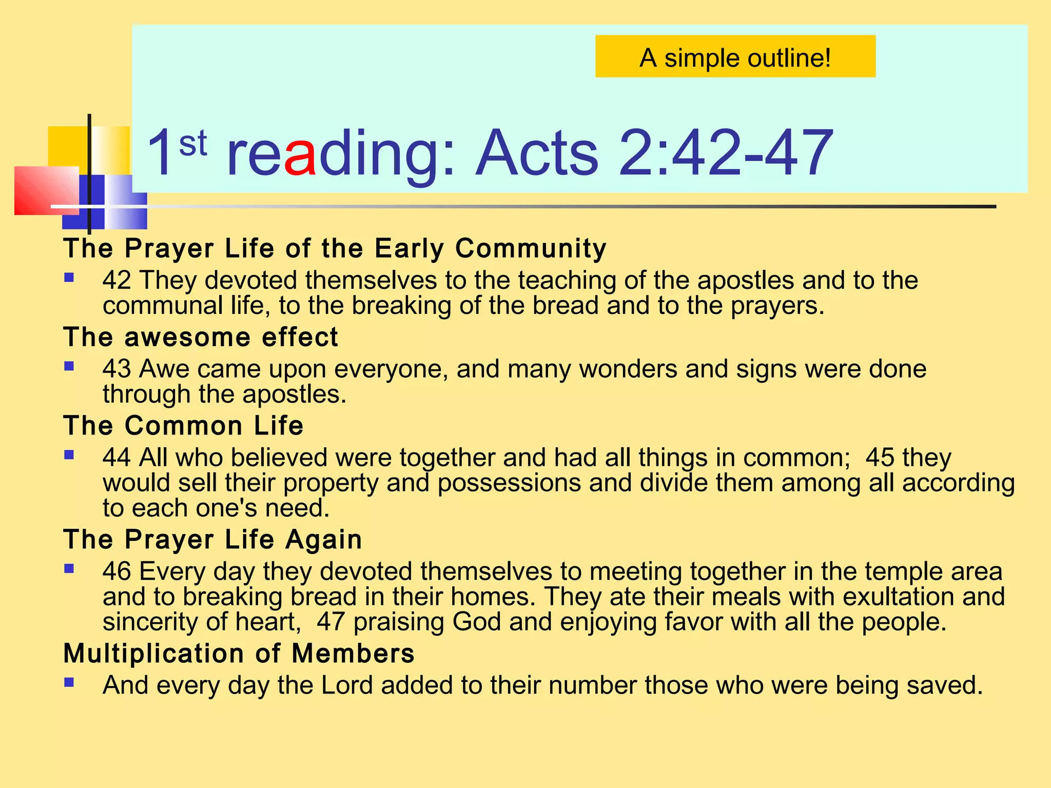 1st
reading: Acts 2:42-47
The Prayer Life of the Early Community
 42 They devoted themselves to the teaching of the apostles and to the
communal life, to the breaking of the bread and to the prayers.
The awesome effect
 43 Awe came upon everyone, and many wonders and signs were done
through the apostles.
The Common Life
 44 All who believed were together and had all things in common; 45 they
would sell their property and possessions and divide them among all according
to each one's need.
The Prayer Life Again
 46 Every day they devoted themselves to meeting together in the temple area
and to breaking bread in their homes. They ate their meals with exultation and
sincerity of heart, 47 praising God and enjoying favor with all the people.
Multiplication of Members
 And every day the Lord added to their number those who were being saved.
A simple outline!
 