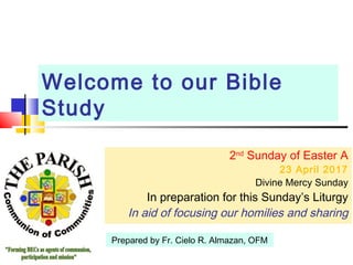 Welcome to our Bible
Study
2nd
Sunday of Easter A
23 April 2017
Divine Mercy Sunday
In preparation for this Sunday’s Liturgy
In aid of focusing our homilies and sharing
Prepared by Fr. Cielo R. Almazan, OFM
 