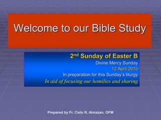 Welcome to our Bible Study
2nd Sunday of Easter B
Divine Mercy Sunday
12 April 2015
In preparation for this Sunday’s liturgy
In aid of focusing our homilies and sharing
Prepared by Fr. Cielo R. Almazan, OFM
 