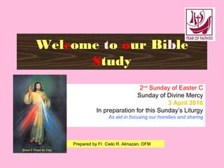Welcome to our Bible
Study
2nd
Sunday of Easter C
Sunday of Divine Mercy
3 April 2016
In preparation for this Sunday’s Liturgy
As aid in focusing our homilies and sharing
Prepared by Fr. Cielo R. Almazan, OFM
 