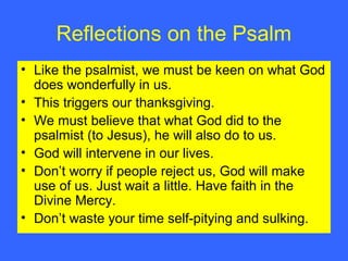 Reflections on the Psalm
• Like the psalmist, we must be keen on what God
does wonderfully in us.
• This triggers our thanksgiving.
• We must believe that what God did to the
psalmist (to Jesus), he will also do to us.
• God will intervene in our lives.
• Don’t worry if people reject us, God will make
use of us. Just wait a little. Have faith in the
Divine Mercy.
• Don’t waste your time self-pitying and sulking.
 