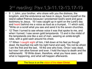 22ndnd
reading: Rev.1,9-11.12-13.17-19reading: Rev.1,9-11.12-13.17-19
• 9 I, John, your brother, who share with you the distress, the
kingdom, and the endurance we have in Jesus, found myself on the
island called Patmos because I proclaimed God's word and gave
testimony to Jesus. 10 I was caught up in spirit on the Lord's day
and heard behind me a voice as loud as a trumpet, 11 which said,
"Write on a scroll what you see and send it to the seven churches.
• 12 Then I turned to see whose voice it was that spoke to me, and
when I turned, I saw seven gold lampstands 13 and in the midst of
the lampstands one like a son of man, wearing an ankle-length
robe, with a gold sash around his chest.
• 17 When I caught sight of him, I fell down at his feet as though
dead. He touched me with his right hand and said, "Do not be afraid.
I am the first and the last, 18 the one who lives. Once I was dead,
but now I am alive forever and ever. I hold the keys to death and the
netherworld. 19 Write down, therefore, what you have seen, and
what is happening, and what will happen afterwards.
The focus is on the vision of the risen Christ.
 