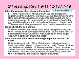 2nd
reading: Rev.1,9-11.12-13.17-19
John, the witness, the visionary, the author
• 9 I, John, your brother, who share with you the distress, the
kingdom, and the endurance we have in Jesus, found myself on the
island called Patmos because I proclaimed God's word and gave
testimony to Jesus. 10 I was caught up in spirit on the Lord's day
and heard behind me a voice as loud as a trumpet, 11 which said,
"Write on a scroll what you see and send it to the seven churches.
Jesus Christ, the son of man
• 12 Then I turned to see whose voice it was that spoke to me, and
when I turned, I saw seven gold lampstands 13 and in the midst of
the lampstands one like a son of man, wearing an ankle-length
robe, with a gold sash around his chest.
John’s reaction of his vision and the giving of his mission (to
write)
• 17 When I caught sight of him, I fell down at his feet as though
dead. He touched me with his right hand and said, "Do not be afraid.
I am the first and the last, 18 the one who lives. Once I was dead,
but now I am alive forever and ever. I hold the keys to death and the
netherworld. 19 Write down, therefore, what you have seen, and
what is happening, and what will happen afterwards.
A simple outline!
 