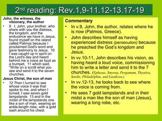 22ndnd
reading: Rev.1,9-11.12-13.17-19reading: Rev.1,9-11.12-13.17-19
John, the witness, the
visionary, the author
• 9 I, John, your brother, who
share with you the distress,
the kingdom, and the
endurance we have in Jesus,
found myself on the island
called Patmos because I
proclaimed God's word and
gave testimony to Jesus. 10
I was caught up in spirit on
the Lord's day and heard
behind me a voice as loud as
a trumpet, 11 which said,
"Write on a scroll what you
see and send it to the seven
churches.
Jesus Christ, the son of man
• 12 Then I turned to see
whose voice it was that
spoke to me, and when I
turned, I saw seven gold
lampstands 13 and in the
midst of the lampstands one
like a son of man, wearing an
ankle-length robe, with a gold
sash around his chest.
Commentary
• In v.9, John, the author, relates where he
is now (Patmos, Greece).
• John describes himself as having
experienced distress (persecution) because
he preached the God’s kingdom and
Jesus.
• In vv.10-11, John describes his vision, as
having heard a loud voice, commissioning
him to write a letter and send it to the 7
churches. (Ephesus, Smyrna, Pergamum, Thyatira,
Sardis, Philadelphia, and Laodicea.)
• In vv.12-13, he looks back to see where
the voice is coming from.
• He sees 7 gold lampstands and in their
midst a man like the son of man (Jesus),
wearing a long robe, etc.
 