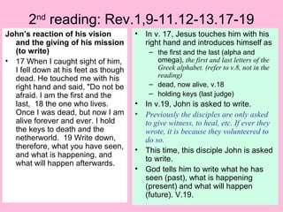 2nd
reading: Rev.1,9-11.12-13.17-19
John’s reaction of his vision
and the giving of his mission
(to write)
• 17 When I caught sight of him,
I fell down at his feet as though
dead. He touched me with his
right hand and said, "Do not be
afraid. I am the first and the
last, 18 the one who lives.
Once I was dead, but now I am
alive forever and ever. I hold
the keys to death and the
netherworld. 19 Write down,
therefore, what you have seen,
and what is happening, and
what will happen afterwards.
• In v. 17, Jesus touches him with his
right hand and introduces himself as
– the first and the last (alpha and
omega), the first and last letters of the
Greek alphabet. (refer to v.8, not in the
reading)
– dead, now alive, v.18
– holding keys (last judge)
• In v.19, John is asked to write.
• Previously the disciples are only asked
to give witness, to heal, etc. If ever they
wrote, it is because they volunteered to
do so.
• This time, this disciple John is asked
to write.
• God tells him to write what he has
seen (past), what is happening
(present) and what will happen
(future). V.19.
 