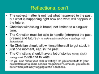 Reflections, con’t
• The subject matter is not just what happened in the past,
but what is happening right now and what will happen in
the future.
• Christian witnessing is broad, not limited to a singular
time.
• The Christian must be able to handle (interpret) the past,
present and future (= to make understand God’s dealings with
humankind).
• No Christian should allow himself/herself to get stuck in
just one moment, esp. in the past.
• The Christians should have a lot of stories (about God’s
saving acts) to tell and to write.
• Do you also share your faith in writing? Do you contribute to your
newsletters or to some serious magazines? Come on, you can do
better than just lazily tagging at the Facebook.
 