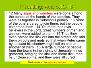 11stst
reading: Acts 5,12-16reading: Acts 5,12-16
• 12 Many signs and wonders were done among
the people at the hands of the apostles. They
were all together in Solomon's portico. 13 None
of the others dared to join them, but the people
esteemed them. 14 Yet more than ever,
believers in the Lord, great numbers of men and
women, were added to them. 15 Thus they
even carried the sick out into the streets and laid
them on cots and mats so that when Peter came
by, at least his shadow might fall on one or
another of them. 16 A large number of people
from the towns in the vicinity of Jerusalem also
gathered, bringing the sick and those disturbed
by unclean spirits, and they were all cured.
The focus is on the signs and wonders.
 