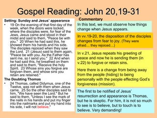 Gospel Reading: John 20,19-31Gospel Reading: John 20,19-31
Setting: Sunday and Jesus’ appearance
• 19 On the evening of that first day of the
week, when the doors were locked,
where the disciples were, for fear of the
Jews, Jesus came and stood in their
midst and said to them, "Peace be with
you." 20 When he had said this, he
showed them his hands and his side.
The disciples rejoiced when they saw
the Lord. 21 (Jesus) said to them again,
"Peace be with you. As the Father has
sent me, so I send you." 22 And when
he had said this, he breathed on them
and said to them, "Receive the holy
Spirit. 23 Whose sins you forgive are
forgiven them, and whose sins you
retain are retained."
The Doubting Thomas
• 24 Thomas, called Didymus, one of the
Twelve, was not with them when Jesus
came. 25 So the other disciples said to
him, "We have seen the Lord." But he
said to them, "Unless I see the mark of
the nails in his hands and put my finger
into the nailmarks and put my hand into
his side, I will not believe."
Commentary
In this text, we must observe how things
change when Jesus appears.
In vv.19-20, the disposition of the disciples
changes from fear to joy. (They were
afraid… they rejoiced…)
In v.21, Jesus repeats his greeting of
peace and now he is sending them (in
v.22) to forgive or retain sins.
Here there is a change from being away
from the people (hiding) to being
personally with the people effecting God’s
forgiveness (mission).
The first to be notified of Jesus’
resurrection and appearance is Thomas,
but he is skeptic. For him, it is not so much
to see is to believe, but to touch is to
believe. Very demanding!
 