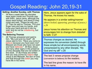 Gospel Reading: John 20,19-31
Setting: Another Sunday, with Thomas
• 26 Now a week later his disciples
were again inside and Thomas was
with them. Jesus came, although the
doors were locked, and stood in their
midst and said, "Peace be with you."
27 Then he said to Thomas, "Put your
finger here and see my hands, and
bring your hand and put it into my
side, and do not be unbelieving, but
believe."
The Believing Thomas
• 28 Thomas answered and said to
him, "My Lord and my God!" 29
Jesus said to him, "Have you come to
believe because you have seen me?
Blessed are those who have not seen
and have believed." 30 Now Jesus
did many other signs in the presence
of (his) disciples that are not written in
this book. 31 But these are written
that you may (come to) believe that
Jesus is the Messiah, the Son of God,
and that through this belief you may
have life in his name.
Here, Jesus appears again for the sake of
Thomas. He knows his needs.
He appears in a similar setting/manner
(doors locked, appearing, greetings of peace.)
v.26
Jesus hones his attention on Thomas and
encourages him to change from disbelief
to faith. V.27
Thomas changes as desired. He
expresses his conversion (belief) through
these simple but all encompassing words
unexpressed by any other disciple, “My
God and my all!” v.28
The last 3 verses propose change
(conversion to believe) to the readers.
The last line gives the reason: to have life
in his name.
 