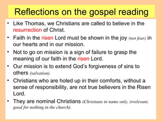 Reflections on the gospel reading
• Like Thomas, we Christians are called to believe in the
resurrection of Christ.
• Faith in the risen Lord must be shown in the joy (not fear) in
our hearts and in our mission.
• Not to go on mission is a sign of failure to grasp the
meaning of our faith in the risen Lord.
• Our mission is to extend God’s forgiveness of sins to
others (salvation).
• Christians who are holed up in their comforts, without a
sense of responsibility, are not true believers in the Risen
Lord.
• They are nominal Christians (Christians in name only, irrelevant,
good for nothing in the church).
 