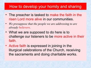 How to develop your homily and sharing
• The preacher is tasked to make the faith in the
risen Lord more alive in our communities.
• We presuppose that the people we are addressing to are
already believers.
• What we are supposed to do here is to
challenge our listeners to be more active in their
faith.
• Active faith is expressed in joining in the
liturgical celebrations of the Church, receiving
the sacraments and doing charitable works.
 