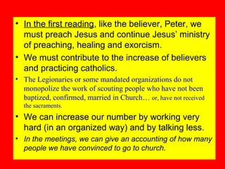 • In the first reading, like the believer, Peter, we
must preach Jesus and continue Jesus’ ministry
of preaching, healing and exorcism.
• We must contribute to the increase of believers
and practicing catholics.
• The Legionaries or some mandated organizations do not
monopolize the work of scouting people who have not been
baptized, confirmed, married in Church… or, have not received
the sacraments.
• We can increase our number by working very
hard (in an organized way) and by talking less.
• In the meetings, we can give an accounting of how many
people we have convinced to go to church.
 