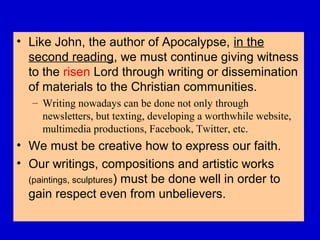 • Like John, the author of Apocalypse, in the
second reading, we must continue giving witness
to the risen Lord through writing or dissemination
of materials to the Christian communities.
– Writing nowadays can be done not only through
newsletters, but texting, developing a worthwhile website,
multimedia productions, Facebook, Twitter, etc.
• We must be creative how to express our faith.
• Our writings, compositions and artistic works
(paintings, sculptures) must be done well in order to
gain respect even from unbelievers.
 