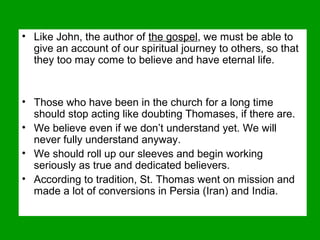 • Like John, the author of the gospel, we must be able to
give an account of our spiritual journey to others, so that
they too may come to believe and have eternal life.
• Those who have been in the church for a long time
should stop acting like doubting Thomases, if there are.
• We believe even if we don’t understand yet. We will
never fully understand anyway.
• We should roll up our sleeves and begin working
seriously as true and dedicated believers.
• According to tradition, St. Thomas went on mission and
made a lot of conversions in Persia (Iran) and India.
 
