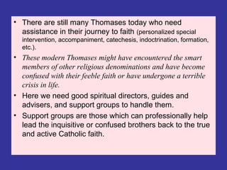 • There are still many Thomases today who need
assistance in their journey to faith (personalized special
intervention, accompaniment, catechesis, indoctrination, formation,
etc.).
• These modern Thomases might have encountered the smart
members of other religious denominations and have become
confused with their feeble faith or have undergone a terrible
crisis in life.
• Here we need good spiritual directors, guides and
advisers, and support groups to handle them.
• Support groups are those which can professionally help
lead the inquisitive or confused brothers back to the true
and active Catholic faith.
 