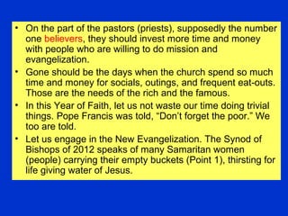• On the part of the pastors (priests), supposedly the number
one believers, they should invest more time and money
with people who are willing to do mission and
evangelization.
• Gone should be the days when the church spend so much
time and money for socials, outings, and frequent eat-outs.
Those are the needs of the rich and the famous.
• In this Year of Faith, let us not waste our time doing trivial
things. Pope Francis was told, “Don’t forget the poor.” We
too are told.
• Let us engage in the New Evangelization. The Synod of
Bishops of 2012 speaks of many Samaritan women
(people) carrying their empty buckets (Point 1), thirsting for
life giving water of Jesus.
 