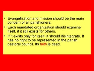 • Evangelization and mission should be the main
concern of all parishioners.
• Each mandated organization should examine
itself, if it still exists for others.
• If it exists only for itself, it should disintegrate. It
has no right to be represented in the parish
pastoral council. Its faith is dead.
 