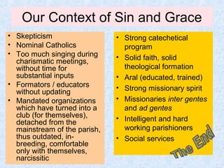 Our Context of Sin and Grace
• Skepticism
• Nominal Catholics
• Too much singing during
charismatic meetings,
without time for
substantial inputs
• Formators / educators
without updating
• Mandated organizations
which have turned into a
club (for themselves),
detached from the
mainstream of the parish,
thus outdated, in-
breeding, comfortable
only with themselves,
narcissitic
• Strong catechetical
program
• Solid faith, solid
theological formation
• Aral (educated, trained)
• Strong missionary spirit
• Missionaries inter gentes
and ad gentes
• Intelligent and hard
working parishioners
• Social services
 