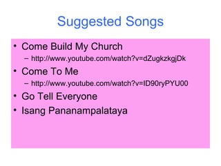 Suggested Songs
• Come Build My Church
– http://www.youtube.com/watch?v=dZugkzkgjDk
• Come To Me
– http://www.youtube.com/watch?v=ID90ryPYU00
• Go Tell Everyone
• Isang Pananampalataya
 