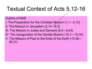 Textual Context of Acts 5,12-16
Outline of NAB
I. The Preparation for the Christian Mission (1,1—2,13)
II. The Mission in Jerusalem (2,14—8,3)
III. The Mission in Judea and Samaria (8,4—9,43)
IV. The Inauguration of the Gentile Mission (10,1—15,35)
V. The Mission of Paul to the Ends of the Earth (15,36—
28,31)
 