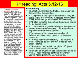 1st
reading: Acts 5,12-16
• 12 Many signs and
wonders were done
among the people at the
hands of the apostles.
They were all together in
Solomon's portico. 13
None of the others dared
to join them, but the
people esteemed them.
14 Yet more than ever,
believers in the Lord,
great numbers of men
and women, were added
to them. 15 Thus they
even carried the sick out
into the streets and laid
them on cots and mats
so that when Peter came
by, at least his shadow
might fall on one or
another of them. 16 A
large number of people
from the towns in the
vicinity of Jerusalem also
gathered, bringing the
sick and those disturbed
by unclean spirits, and
they were all cured.
Commentary
• The text enumerates the fruits of the preaching
(kerygma) of the apostles.
• V.12 speaks of the signs and wonders, not just
some signs and wonders but many (meaning that
God’s deeds through the apostles are impressive).
• V.12 also indicates the setting: Solomon’s portico
(in the Temple area).
• V.13 indicates the good standing of the apostles
due to their wonderful works. The apostles are
highly esteemed by the people.
• V.14 speaks of the increasing number of
believers (not just many conversions, but great
numbers).
• V.15 may not be taken literally. The shadow of
Peter falling on one or another indicates how
great Peter is.
• V.16 repeats the ideas in vv.14 and 15 (great
numbers and the sick/possessed).
• The signs and wonders are the miracles done by
Peter. These miracles continue the work of
Jesus’ healing ministry (and exorcisms).
 