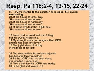 Resp. Ps 118:2-4, 13-15, 22-24
• R. (1) Give thanks to the Lord for he is good, his love is
everlasting.
2 Let the house of Israel say,
“His mercy endures forever.”
3 Let the house of Aaron say,
“His mercy endures forever.”
4 Let those who fear the LORD say,
“His mercy endures forever.”
• 13 I was hard pressed and was falling,
but the LORD helped me.
14 My strength and my courage is the LORD,
and he has been my savior.
15 The joyful shout of victory
in the tents of the just:
• 22 The stone which the builders rejected
has become the cornerstone.
23 By the LORD has this been done;
it is wonderful in our eyes.
24 This is the day the LORD has made;
let us be glad and rejoice in it.
 