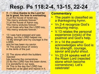 Resp. Ps 118:2-4, 13-15, 22-24
• R. (1) Give thanks to the Lord for
he is good, his love is everlasting.
2 Let the house of Israel say,
“His mercy endures forever.”
3 Let the house of Aaron say,
“His mercy endures forever.”
4 Let those who fear the LORD say,
“His mercy endures forever.”
• 13 I was hard pressed and was
falling, but the LORD helped me.
14 My strength and my courage is the
LORD,
and he has been my savior.
15 The joyful shout of victory
in the tents of the just:
• 22 The stone which the builders
rejected
has become the cornerstone.
23 By the LORD has this been done;
it is wonderful in our eyes.
24 This is the day the LORD has
made;let us be glad and rejoice in it.
Commentary
• The psalm is classified as
a thanksgiving hymn.
• Vv.2-4 recognize God’s
enduring mercy.
• V.13 relates the personal
experience (crisis) of the
psalmist and God’s help.
• In v.14 the psalmist
acknowledges who God is:
his strength, courage,
savior and joyful shout.
• Vv.22-24 speaks well of
the Risen Lord (rejected
stone which become
cornerstone). Let’s
celebrate!
 