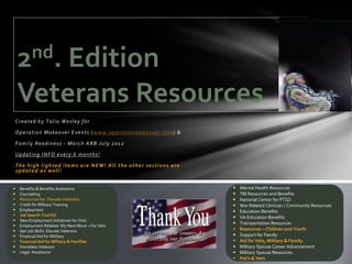 2 nd.
         Edition
     Veterans Resources
    Created by Talia Wesley for

    O p e r a t i o n M a k e o v e r E v e n t s ( w w w . o p e r a t i o n m a k e o v e r . co m ) &

    Family Readiness - March ARB July 2012

    Updating INFO every 6 months!

    The high lighted items are NEW! All the other sections are
    updated as well!


     Benefits & Benefits Assistance                                                                          Mental Health Resources
     Counseling                                                                                              TBI Resources and Benefits
     Resources for Female Veterans                                                                           National Center for PTSD
     Credit for Military Training                                                                            War Related Clinician / Community Resources
     Employment                                                                                              Education Benefits
     Job Search Tool Kit
                                                                                                              VA Education Benefits
     New Employment Initiatives for Vets
                                                                                                              Transportation Resources
     Employment Related: My Next Move – For Vets
     Get Job Skills: Elevate Veterans                                                                        Resources – Children and Youth
     Financial Aid for Military                                                                              Support for Family
     Financial Aid for Military & Families                                                                   Aid for Vets, Military & Family
     Homeless Veterans                                                                                       Military Spouse Career Advancement
     Legal Assistance                                                                                        Military Spouse Resources
                                                                                                              Pet’s & Vets
 