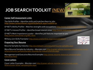 JOB SEARCH TOOLKIT (NEW)
Career Self-Assessment Links
The Skills Profiler - Identifies skills and matches them to jobs
http://www.careerinfonet.org/skills/default.aspx?nodeid=20
O*NET's Ability Profiler - Matches strengths with occupations http://www.onetcenter.org/AP.html
O*NET's Interest Profiler - Identifies broad interest areas http://www.onetcenter.org/IP.html
O*NET's Work Importance Locator - Identifies job features important to you
http://www.onetcenter.org/WIL.html
Military.com Skills Translator http://www.onetonline.org/crosswalk/MOC/
Preparing Your Resume
Resume Samples by Industry http://workbloom.com/resume/resume-samples.aspx
More Resume Samples by Industry – Monster.com http://career-advice.monster.com/resumes-cover-
letters/resume-samples/sample-resumes-by-industry/article.aspx
Management and Executive Resume Examples http://www.resume-resource.com/examples-
executive.html
Cover Letters
Cover Letter Examples - Monster.com http://career-advice.monster.com/resumes-cover-
letters/cover-letter-samples/jobs.aspx
 