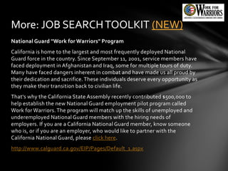 More: JOB SEARCH TOOLKIT (NEW)
National Guard "Work for Warriors" Program
California is home to the largest and most frequently deployed National
Guard force in the country. Since September 11, 2001, service members have
faced deployment in Afghanistan and Iraq, some for multiple tours of duty.
Many have faced dangers inherent in combat and have made us all proud by
their dedication and sacrifice. These individuals deserve every opportunity as
they make their transition back to civilian life.
That's why the California State Assembly recently contributed $500,000 to
help establish the new National Guard employment pilot program called
Work for Warriors. The program will match up the skills of unemployed and
underemployed National Guard members with the hiring needs of
employers. If you are a California National Guard member, know someone
who is, or if you are an employer, who would like to partner with the
California National Guard, please click here.
http://www.calguard.ca.gov/EIP/Pages/Default_1.aspx
 
