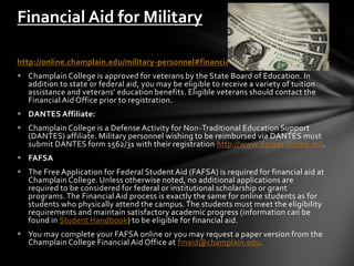 Financial Aid for Military

http://online.champlain.edu/military-personnel#financial-aid
 Champlain College is approved for veterans by the State Board of Education. In
  addition to state or federal aid, you may be eligible to receive a variety of tuition
  assistance and veterans’ education benefits. Eligible veterans should contact the
  Financial Aid Office prior to registration.
 DANTES Affiliate:
 Champlain College is a Defense Activity for Non-Traditional Education Support
  (DANTES) affiliate. Military personnel wishing to be reimbursed via DANTES must
  submit DANTES form 1562/31 with their registration http://www.dantes.doded.mil.
 FAFSA
 The Free Application for Federal Student Aid (FAFSA) is required for financial aid at
  Champlain College. Unless otherwise noted, no additional applications are
  required to be considered for federal or institutional scholarship or grant
  programs. The Financial Aid process is exactly the same for online students as for
  students who physically attend the campus. The students must meet the eligibility
  requirements and maintain satisfactory academic progress (information can be
  found in Student Handbook) to be eligible for financial aid.
 You may complete your FAFSA online or you may request a paper version from the
  Champlain College Financial Aid Office at finaid@champlain.edu.
 