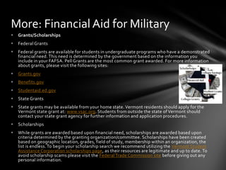 More: Financial Aid for Military
   Grants/Scholarships
   Federal Grants
   Federal grants are available for students in undergraduate programs who have a demonstrated
    financial need. This need is determined by the government based on the information you
    include in your FAFSA. Pell Grants are the most common grant awarded. For more information
    about grants, please visit the following sites:
   Grants.gov
   Benefits.gov
   Studentaid.ed.gov
   State Grants
   State grants may be available from your home state. Vermont residents should apply for the
    Vermont state grant at: www.vsac.org. Students from outside the state of Vermont should
    contact your state grant agency for further information and application procedures.
   Scholarships
   While grants are awarded based upon financial need, scholarships are awarded based upon
    criteria determined by the granting organization/committee. Scholarships have been created
    based on geographic location, grades, field of study, membership within an organization, the
    list is endless. To begin your scholarship search we recommend utilizing the Vermont Student
    Assistance Corporation scholarships page, as their resources are legitimate and up to date. To
    avoid scholarship scams please visit the Federal Trade Commission site before giving out any
    personal information.
 