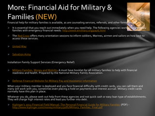 More: Financial Aid for Military &
Families (NEW)
Financial help for military families is available, as are counseling services, referrals, and other forms of help.
 It is essential that you reach out immediately when you need help. The following agencies work to help military
  families with emergency financial needs: http://www.emilitary.org/pay6.html
 The Red Cross offers many orientation sessions to inform soldiers, Marines, airmen and sailors on how best to
  access these services.

 United Way

 Salvation Army

Installation Family Support Services (Emergency Relief)

 Military Families, Money and Mobility A must have booklet for all military families to help with financial
  readiness and health. Prepared by the National Military Family Association.

 Defense Financial Website for Military Pay and Assistance Information
When your military member is deployed and you face financial difficulty with credit cards, you can call them and
many will work with you, sometimes even placing a hold on payments and interest accrual. Military credit cards
normally have this plan in place.
Whatever you do, please seek out help from these agencies and not quick cash or easy loan type of establishments.
They will charge high interest rates and lead you further into debt.
 Kiplinger’s 2012 Financial Field Manual: The Personal Financial Guide for Military Families (PDF) -
  http://www.kiplinger.com/money/military/pdfs/Military_Families_Final.pdf
 