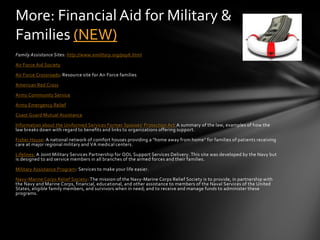 More: Financial Aid for Military &
Families (NEW)
Family Assistance Sites: http://www.emilitary.org/pay6.html

Air Force Aid Society

Air Force Crossroads: Resource site for Air Force families

American Red Cross

Army Community Service

Army Emergency Relief

Coast Guard Mutual Assistance

Information about the Uniformed Services Former Spouses' Protection Act A summary of the law, examples of how the
law breaks down with regard to benefits and links to organizations offering support.

Fisher House: A national network of comfort houses providing a "home away from home" for families of patients receiving
care at major regional military and VA medical centers.

Lifelines: A Joint Military Services Partnership for QOL Support Services Delivery. This site was developed by the Navy but
is designed to aid service members in all branches of the armed forces and their families.

Military Assistance Program: Services to make your life easier.

Navy-Marine Corps Relief Society: The mission of the Navy-Marine Corps Relief Society is to provide, in partnership with
the Navy and Marine Corps, financial, educational, and other assistance to members of the Naval Services of the United
States, eligible family members, and survivors when in need; and to receive and manage funds to administer these
programs.
 