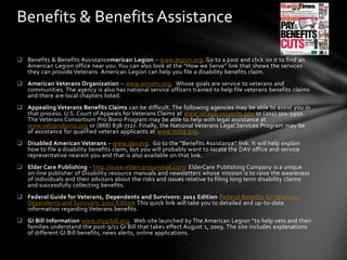 Benefits & Benefits Assistance

 Benefits & Benefits Assistancemerican Legion – www.legion.org. Go to a post and click on it to find an
  American Legion office near you. You can also look at the “How we Serve” link that shows the services
  they can provide Veterans. American Legion can help you file a disability benefits claim.
 American Veterans Organization – www.amvets.org. Whose goals are service to veterans and
  communities. The agency is also has national service officers trained to help file veterans benefits claims
  and there are local chapters listed.
 Appealing Veterans Benefits Claims can be difficult. The following agencies may be able to assist you in
  that process. U.S. Court of Appeals for Veterans Claims at www.vetapp.uscourts.gov or (202) 501-5950.
  The Veterans Consortium Pro Bono Program may be able to help with legal assistance at
  www.vetsprobono.org or (888) 838-7727. Finally, the National Veterans Legal Services Program may be
  of assistance for qualified veteran applicants at www.nvlsp.org.
 Disabled American Veterans – www.dav.org. Go to the “Benefits Assistance” link. It will help explain
  how to file a disability benefits claim, but you will probably want to locate the DAV office and service
  representative nearest you and that is also available on that link.
 Elder Care Publishing - http://www.eldercaresurvival.com/ ElderCare Publishing Company is a unique
  on-line publisher of Disability resource manuals and newsletters whose mission is to raise the awareness
  of individuals and their advisors about the risks and issues relative to filing long term disability claims
  and successfully collecting benefits.
 Federal Guide for Veterans, Dependents and Survivors: 2011 Edition Federal Benefits for Veterans,
  Dependents and Survivors: 2011 Edition This quick link will take you to detailed and up-to-date
  information regarding Veterans benefits.
 GI Bill Information www.mygibill.org. Web site launched by The American Legion “to help vets and their
  families understand the post-9/11 GI Bill that takes effect August 1, 2009. The site includes explanations
  of different GI Bill benefits, news alerts, online applications.
 