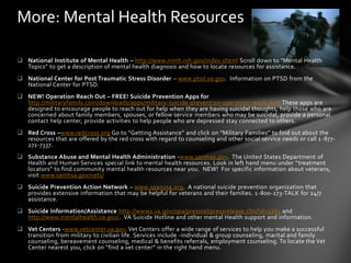 More: Mental Health Resources

 National Institute of Mental Health – http://www.nimh.nih.gov/index.shtml Scroll down to “Mental Health
  Topics” to get a description of mental health diagnosis and how to locate resources for assistance.
 National Center for Post Traumatic Stress Disorder – www.ptsd.va.gov. Information on PTSD from the
  National Center for PTSD.
 NEW! Operation Reach Out – FREE! Suicide Prevention Apps for
  http://militaryfamily.com/downloads/apps/military-suicide-prevention-operation-reach-out/ These apps are
  designed to encourage people to reach out for help when they are having suicidal thoughts, help those who are
  concerned about family members, spouses, or fellow service members who may be suicidal, provide a personal
  contact help center, provide activities to help people who are depressed stay connected to others.
 Red Cross –www.redcross.org Go to “Getting Assistance” and click on “Military Families” to find out about the
  resources that are offered by the red cross with regard to counseling and other social service needs or call 1 -877-
  272-7337.
 Substance Abuse and Mental Health Administration -www.samhsa.gov. The United States Department of
  Health and Human Services special link to mental health resources. Look in left hand menu under “treatment
  locators” to find community mental health resources near you. NEW! For specific information about veterans,
  visit www.samhsa.gov/vets/
 Suicide Prevention Action Network – www.spanusa.org. A national suicide prevention organization that
  provides extensive information that may be helpful for veterans and their families. 1 -800-273-TALK for 24/7
  assistance.
 Suicide Information/Assistance http://www1.va.gov/opa/pressrel/pressrelease.cfm?id=1363 and
  http://www.mentalhealth.va.gov/. VA Suicide Hotline and other mental Health support and information.
 Vet Centers -www.vetcenter.va.gov. Vet Centers offer a wide range of services to help you make a successful
  transition from military to civilian life. Services include -individual & group counseling, marital and family
  counseling, bereavement counseling, medical & benefits referrals, employment counseling. To locate the Vet
  Center nearest you, click on “find a vet center” in the right hand menu.
 