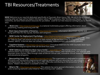 TBI Resources/Treatments

NEW! Welcome to our new link dedicated specifically to Traumatic Brain Injury (TBI). We are in the process of
creating what we hope will be helpful information about TBI to veterans, their families and friends. In the
meantime, we have listed several resources for you below. Look for our new resource coming to you by March
2012.
   · Brain Line – http://www.brainline.org/ is a national multimedia project offering information about
    preventing, treating and living with TBI.
 · Brain Injury Association of America – http://www.biausa.org/. Information about brain injuries and
  living with them for the injured, families and caregivers.
 · NEW! Center for Deployment Psychology – http://deploymentpsych.org/training/training-
  catalog/course-119-online-the-fundamentals-of-traumatic-brain-injury-tbi Free training about TBI. Click
  on “Take for Free” and receive a very up-to-date review of TBI and how it may be diagnosed and/or
  treated. (NOTE: if the link does not connect immediately, follow prompts and it should connect).
 · Cognitive Systems – http://www.cog-systems.com/ innovative treatment for mild traumatic brain injury
  and other neurological injuries that can be done from home.
 · NEW! Defense and Veterans Brain Injury Center – www.dvbic.org The mission of the Defense and
  Veterans Brain Injury Center (DVBIC) is to serve active duty military, their beneficiaries, and veterans with
  traumatic brain injuries (TBIs) through state-of-the-art clinical care, innovative clinical research initiatives
  and educational programs.
 · Resurrecting Lives – TBI – www.ResurrectingLives.org This organization is dedicated to systematically,
  efficiently and successfully diagnosing and treating veterans who are returning from war primarily in Iraq
  and Afghanistan for Traumatic Brain Injury (TBI) while also contributing to the prevention of TBI in the
  future. Helpful information is available on this site.
 · What is TBI – http://www.whatistib.org/ This website has some general information, myths about TBI,
  and a screening tool and is also linked to “Resurrecting Lives” website.
 