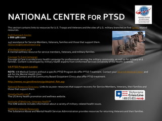 NATIONAL CENTER FOR PTSD
This section contains links to resources for U.S. Troops and Veterans and the sites of U.S. military branches or find family related
resources.

DoD Outreach Center
1-866-966-1020
24/7 assistance for Service Members, Veterans, families and those that support them.
resources@dcoeoutreach.org

afterdeployment.org*
A mental wellness resource for service members, Veterans, and military families.

Courage To Care Campaign
Courage to Care is an electronic health campaign for professionals serving the military community, as well as for military an d
families. Content is developed by military health experts from Uniformed Services University of the Health Sciences.

VA PTSD Program Locator

NOTE: VA Medical Centers without a specific PTSD Program do offer PTSD Treatment. Contact your local VA Medical Center and
ask for the Mental Health clinic.
Many Vet Centers and VA Community Based Outpatient Clinics also offer PTSD treatment.

http://www2.va.gov/directory/guide/ptsd_flsh.asp

National Resource Directory: Links to 10,000+ resources that support recovery for Service Members, Veterans, their families and
those that support them.

Hooah4Health.com*
The US Army health promotion and wellness website.

Institute of Medicine: Veterans Health*
The IOM website includes information about a variety of military-related health issues.

SAMHSA Veteran Resources
The Substance Abuse and Mental Health Services Administration provides resources for returning Veterans and their families.
 