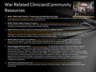 War Related Clinician/Community
Resources
 NEW! ARMY ONE SOURCE: Treating the Invisible Wounds of War
  www.aheconnect.com/citizensoldier ASO Referral Code: AOSEOK21 This includes curriculum designed to
  assist clinicians in treating invisible wounds of war.
 NEW! Citizen Soldier Support Program – http://citizensoldiersupport.org/initiatives/health.php A special
  clinician link can assist providers with new and updated information that will increase readiness and
  resiliency of the Reserve Component and their families.
 NEW! Clinician Tool Kit aimed at Screening Families For Military Stress –
  http://www.boston.com/Boston/whitecoatnotes/2011/08/tool-kit-aimed-screening-military-families-for-
  deployment-stress/ndShJEHmNGbDVdwjYuD1uI/index.html The tool kit comes with simple checklists that
  teenagers or parents of younger children can fill out during check-in for a regular appointment so that
  their doctor can evaluate whether they are having trouble coping.
 NEW! Defense Center for Excellence - http://www.dcoe.health.mil/ An extensive resource base of
  education for veterans, families, and clinicians regarding Mental Health and TBI. Click on the “For
  Professionals” link to obtain the latest research and protocol for these issues offered by the DCOE.
 Virtual Reality Medical Center – www.vrphobia.com. For the past 10 years, The Virtual Reality Medical
  Center (VRMC) has been using simulation technologies in three main areas: 1) treating patients with
  anxiety disorders, 2) training for both military and civilian populations, and 3) enhancing various
  educational programs. With U.S. offices in San Diego, West Los Angeles, Palo Alto, California and an office
  and manufacturing facility in Orlando, Florida, VRMC is a world leader in applying virtual reality technology
  in combination with physiological monitoring and feedback for training, therapy, and emerging
  applications. We are also focused on developing a comprehensive protocol to address an array of needs for
  military personnel and civilian first responders as well as emerging technologies for various security and
  intelligence operations.
 VA PTSD Provider/Clinician Link – http://www.ptsd.va.gov/professional/index.asp A great link for
  professionals/providers who want to access resources to assist military, vets and families who are faced
  with PTSD.
 
